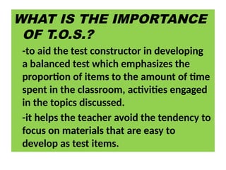 WHAT IS THE IMPORTANCE
OF T.O.S.?
-to aid the test constructor in developing
a balanced test which emphasizes the
proportion of items to the amount of time
spent in the classroom, activities engaged
in the topics discussed.
-it helps the teacher avoid the tendency to
focus on materials that are easy to
develop as test items.
 