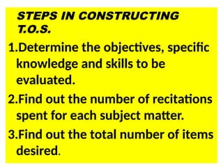 STEPS IN CONSTRUCTING
T.O.S.
1.Determine the objectives, specific
knowledge and skills to be
evaluated.
2.Find out the number of recitations
spent for each subject matter.
3.Find out the total number of items
desired.
 