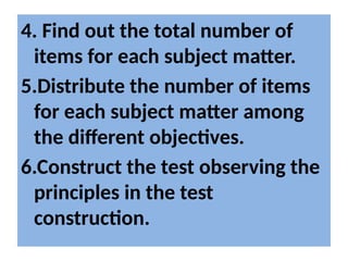 4. Find out the total number of
items for each subject matter.
5.Distribute the number of items
for each subject matter among
the different objectives.
6.Construct the test observing the
principles in the test
construction.
 