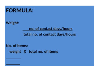 FORMULA:
Weight:
no. of contact days/hours
total no. of contact days/hours
No. of Items:
weight X total no. of items
 