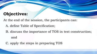 Objectives:
At the end of the session, the participants can:
A. define Table of Specification;
B. discuss the importance of TOS in test construction;
and
C. apply the steps in preparing TOS
 