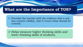 What are the Importance of TOS?
 Provides the teacher with the evidence that a test
has content validity, that it covers what should be
covered.
 Helps measure higher thinking skills and
lower thinking skills of students.
 