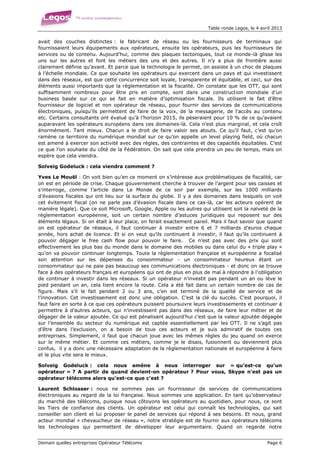 Table ronde Legos, le 4 avril 2013


avait des couches distinctes : le fabricant de réseau ou les fournisseurs de terminaux qui
fournissaient leurs équipements aux opérateurs, ensuite les opérateurs, puis les fournisseurs de
services ou de contenu. Aujourd’hui, comme des plaques tectoniques, tout ce monde-là glisse les
uns sur les autres et font les métiers des uns et des autres. Il n’y a plus de frontière aussi
clairement définie qu’avant. Et parce que la technologie le permet, on assiste à un choc de plaques
à l’échelle mondiale. Ce que souhaite les opérateurs qui exercent dans un pays et qui investissent
dans des réseaux, est que cette concurrence soit loyale, transparente et équitable, et ceci, sur des
éléments aussi importants que la réglementation et la fiscalité. On constate que les OTT, qui sont
suffisamment nombreux pour être pris en compte, sont dans une construction mondiale d’un
business basée sur ce qui se fait en matière d’optimisation fiscale. Ils utilisent le fait d’être
fournisseur de logiciel et non opérateur de réseau, pour fournir des services de communications
électroniques, puisqu’ils permettent de faire de la voix, de la messagerie, de l’accès au contenu
etc. Certains consultants ont évalué qu’à l’horizon 2015, ils pèseraient pour 10 % de ce qu’avaient
auparavant les opérateurs européens dans ces domaines-là. Cela n’est plus marginal, et cela croît
énormément. Tant mieux. Chacun a le droit de faire valoir ses atouts. Ce qu’il faut, c’est qu’on
ramène ce territoire du numérique mondial sur ce qu’on appelle un level playing field, où chacun
est amené à exercer son activité avec des règles, des contraintes et des capacités équitables. C’est
ce que l’on souhaite du côté de la Fédération. On sait que cela prendra un peu de temps, mais on
espère que cela viendra.

Solveig Godeluck : cela viendra comment ?

Yves Le Mouël : On voit bien qu’en ce moment on s’intéresse aux problématiques de fiscalité, car
on est en période de crise. Chaque gouvernement cherche à trouver de l’argent pour ses caisses et
s’interroge, comme l’article dans Le Monde de ce soir par exemple, sur les 1000 milliards
d’évasions fiscales qui ont lieu sur la surface du globe. Il y a des domaines dans lesquels on voit
cet évitement fiscal (on ne parle pas d’évasion fiscale dans ce cas-là, car les acteurs opèrent de
manière légale). Que ce soit Microsoft, Google, Apple ou les autres qui utilisent soit la naïveté de la
règlementation européenne, soit un certain nombre d’astuces juridiques qui reposent sur des
éléments légaux. Si on était à leur place, on ferait exactement pareil. Mais il faut savoir que quand
on est opérateur de réseaux, il faut continuer à investir entre 6 et 7 milliards d’euros chaque
année, hors achat de licence. Et si on veut qu’ils continuent à investir, il faut qu’ils continuent à
pouvoir dégager le free cash flow pour pouvoir le faire. Ce n’est pas avec des prix qui sont
effectivement les plus bas du monde dans le domaine des mobiles ou dans celui du « triple play »
qu’on va pouvoir continuer longtemps. Toute la règlementation française et européenne a focalisé
son attention sur les dépenses du consommateur - un consommateur heureux étant un
consommateur qui ne paie pas beaucoup ses communications électroniques - et donc on se trouve
face à des opérateurs français et européens qui ont de plus en plus de mal à répondre à l’obligation
de continuer à investir dans les réseaux. Si un opérateur n’investit pas pendant un an ou lève le
pied pendant un an, cela tient encore la route. Cela a été fait dans un certain nombre de cas de
figure. Mais s’il le fait pendant 2 ou 3 ans, c’en est terminé de la qualité de service et de
l’innovation. Cet investissement est donc une obligation. C’est la clé du succès. C’est pourquoi, il
faut faire en sorte à ce que ces opérateurs puissent poursuivre leurs investissements et continuer à
permettre à d’autres acteurs, qui n’investissent pas dans des réseaux, de faire leur métier et de
dégager de la valeur ajoutée. Ce qui est pénalisant aujourd’hui c’est que la valeur ajoutée dégagée
sur l’ensemble du secteur du numérique est captée essentiellement par les OTT. Il ne s’agit pas
d’être dans l’exclusion, on a besoin de tous ces acteurs et je suis admiratif de toutes ces
entreprises. Simplement, il faut que chacun joue avec les mêmes règles du jeu quand on exerce
sur le même métier. Et comme ces métiers, comme je le disais, fusionnent ou deviennent plus
confus, il y a donc une nécessaire adaptation de la règlementation nationale et européenne à faire
et le plus vite sera le mieux.

Solveig Godeluck : cela nous amène à nous interroger sur « qu’est-ce qu’un
opérateur » ? A partir de quand devient-on opérateur ? Pour vous, Skype n’est pas un
opérateur télécoms alors qu’est-ce que c’est ?

Laurent Schlosser : nous ne sommes pas un fournisseur de services de communications
électroniques au regard de la loi française. Nous sommes une application. En tant qu’observateur
du marché des télécoms, puisque nous côtoyons les opérateurs au quotidien, pour nous, ce sont
les Tiers de confiance des clients. Un opérateur est celui qui connaît les technologies, qui sait
conseiller son client et lui proposer le panel de services qui répond à ses besoins. Et nous, grand
acteur mondial « chevaucheur de réseau », notre stratégie est de fournir aux opérateurs télécoms
les technologies qui permettent de développer leur argumentaire. Quand on regarde notre


Demain quelles entreprises Opérateur Télécoms                                                     Page 6
 