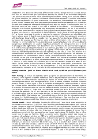 Table ronde Legos, le 4 avril 2013


collaboration avec Bouygues Entreprises, SFR Business Team ou Orange Business Services, il s’agit
pour nous du meilleur canal pour adresser les besoins des petites et des moyennes entreprises.
C’est pourquoi nous nous allions à eux. Comme le précisait Henri Tcheng, qu’on soit une petite ou
une grande entreprise, on a besoin d’un Tiers de confiance avec lequel on a l’habitude de travailler.
On a besoin de proximité. Et quand on s’adresse à ces entreprises, naturellement, elles nous disent
qu’elles veulent travailler avec leur agence Orange Business Services par exemple pour qu’elle leur
fournisse leur package de services technologiques dont elles ont besoin. C’est le premier point. Le
deuxième point est que, quand ils ont créé la mobilité et les réseaux, nos législateurs ont
également créé la pilule empoisonnée pour enquiquiner les opérateurs, qui est la portabilité du
numéro. Donc quand vous êtes opérateur, la première chose qui vous préoccupe, c’est « comment
je réduis mon churn », « comment je crée de la fidélisation client ». Dans le monde de l’entreprise,
il n’y a rien de mieux que de mettre la main sur le système d’information, car cela réduit votre
churn à vitesse grand V. Quand vous devez changer de flotte mobile d’un opérateur à un autre, il
suffit de changer de carte SIM, ça ne coûte rien. Mais quand il s’agit de changer d’hébergeur et de
fournisseur de services qui fait tourner votre système d’information, votre messagerie, votre
intranet, vos communications unifiées, c’est beaucoup plus compliqué pour une entreprise. Et donc,
les opérateurs de télécoms ont un atout magnifique, c’est qu’ils ont cette proximité avec le client.
Ils ont acquis cette légitimité de Tiers de confiance pour leur facturer des services technologiques,
et ils sont les mieux placés par la nature de leurs activités, pour être ceux qui sont capables de leur
fournir le bouquet de services numériques qui répond à leurs besoins. Et donc, naturellement, le
besoin du client Entreprise rencontre celui de l’opérateur qui est vital, à savoir celui de créer de la
fidélisation et de développer son business. Enfin, il faut renvoyer le législateur à ses décisions. Il a
décidé de créer une concurrence de folie en France. On est donc dans un marché où il y en a un qui
va mourir, un des gros. C’est la guerre. En terme tarifaire, on a poussé la compétition à l’extrême
au point que les opérateurs le disent officiellement dans leurs offres, la voix n’est plus un business.
Et du coup, la préoccupation des opérateurs aujourd’hui est d’arriver à vendre de la valeur à leurs
clients. Ils ont besoin de tous les types d’usages, aussi bien grand public qu’entreprise, pour
expliquer la valeur de la 4G et de son investissement. Il faut que les utilisateurs voient les
bénéfices et les usages de la 4G. Pour cela, la vidéo ou la visioconférence sont des bons exemples.

Solveig Godeluck : pour les autres autour de la table, qu’est-ce qu’un opérateur pour
vous ?

Henri Tcheng : je ne suis pas opérateur parce que je ne fais pas concurrence à mes clients. En
revanche, il faut regarder un certain nombre de faits ou de présomptions concernant la fourniture
de services de communications électroniques. Quand on touche des clients qu’on essaie de
conquérir par ce service, pour échanger de la voix ou de la donnée, quand on en touche un revenu
direct ou indirect, c’est un signe. Et puis, si on revient aux obligations, celles concernant la volonté
des Etats de pouvoir mettre des interceptions légales ou de pouvoir utiliser les services d’urgence.
Si un service de communication, tel qu’il soit, devient le service principal de quelqu’un, c’est-à-dire,
s’il n’a plus de ligne RTC, il faut que cette personne puisse avoir accès à des services d’appel
d’urgence. Par exemple, il y a 3 ans, BlackBerry a été blacklisté pendant quelques semaines Inde
et au Moyen Orient suite aux attentats de Bombay, car les terroristes communiquaient uniquement
entre eux sur BBM. Cela veut dire que l’impossibilité pour un Etat de faire des interceptions légales
sur les services de BBM devient un problème de sécurité intérieure. C’est peut-être aussi un signe
que BlackBerry est devenu opérateur de communications électroniques tout simplement.

Yves Le Mouël : il serait intéressant de revoir les définitions à l’aune de ce qu’est aujourd’hui le
monde des communications. En 2007 ou 2008, le groupe des régulateurs européens avait choisi de
ne rien changer en disant qu’effectivement la voix sur IP entre ordinateurs n’entrait pas dans le
schéma d’opérateur télécoms. On est bien obligé de constater que les choses ont beaucoup évolué
et que ça continue d’évoluer très vite. Il faut que la règlementation s’adapte à ce que l’on vit
quotidiennement, c’est-à-dire, quelque chose qui change tous les jours. Elle doit être dans le même
courant que le reste de l’activité. C’est un premier point. Deuxième aspect des choses, un
opérateur est quelqu’un qui dans son ADN a le mot interopérabilité. Un opérateur permet à tout
autre, qui s’est déclaré, de se connecter et de s’interconnecter avec lui. C’est comme ça qu’on a eu
les premiers échanges de communication à travers le monde. Que l’on parle à un Chinois ou à un
Américain, on savait se numéroter. Et derrière cela, il y a la création d’un certain nombre de
services, qui sont des services à vocation quasi universel. Prenons des exemples de ce qui va
arriver comme le mobile sans contact. Il y a des normes qui sont en train de se mettre en place
qu’il faut exploiter. Cela représente un potentiel de développement majeur qui sera sans doute le
3ème ou le 4ème souffle de tout ce qui concerne la mobilité. Et cela se fait (ou devrait se faire) à



Demain quelles entreprises Opérateur Télécoms                                                      Page 7
 