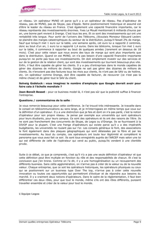 Table ronde Legos, le 4 avril 2013


un réseau. Un opérateur MVNO vit parce qu’il y a un opérateur de réseau. Pas d’opérateur de
réseau, pas de MVNO, pas de Skype, pas d’Apple. Notre positionnement historique et assumé est
d’être le leader du réseau en France. C’est également une capacité financière importante, car le
réseau représente des investissements énormes. Yves Le Mouël mentionnait 6 milliards d’euros par
an, une bonne part revient à Orange. C’est tous les ans. Et ce sont des investissements qui ont une
rentabilité très longue. Pour sortir de l’univers des Télécoms, j’écoutais Monsieur Edouard Leclerc
se plaindre des marges catastrophiques du secteur de la distribution, puisqu’il faisait 2% de marge.
Sauf que lorsqu’il met 1 euro sur la table, une semaine après, cet euro lui a rapporté 2 centimes,
donc au bout d’un an, 1 euro lui a rapporté 1,4 euros. Dans les télécoms, lorsque l’on met 1 euro
sur la table, il commence à rapporter au bout de quelques années (rarement en dessous de 18
mois). C’est pour cette raison que nous avons des taux de marge qui sont plus importants que
dans la distribution. Quand on est MVNO, on n’a pas besoin d’une capacité financière importante
puisqu’on ne porte pas tous ces investissements. On doit simplement investir sur des services et
sur de la gestion de la relation client, qui sont des investissements qui tournent beaucoup plus vite.
Enfin, il faut être capable de gérer les clients. Il y a peu d’entreprises dans le monde capables de
gérer des dizaines de millions de clients. Google ne sait pas gérer des dizaines de millions de
clients. Ils n’envoient pas des factures tous les mois aux clients, ils n’ont pas de SAV ou de hotline,
etc. Un opérateur comme Orange, doit être capable de facturer, de recouvrer (ce n’est pas la
même chose) et de gérer tout le SAV du client.

Solveig Godeluck : vous imaginez le nombre d’employés que Google devrait avoir pour
faire cela à l’échelle mondiale ?

Jean-Benoît Besset : pour ce business model là, il n’est pas sûr que la publicité suffise à financer
l’entreprise.

Questions / commentaires de la salle :

Je vous remercie beaucoup pour cette conférence. Je l’ai trouvé très intéressante. Je travaille dans
le conseil en télécommunications au sens large, et je m’interrogeais en même temps que vous sur
la définition d’un opérateur. Il y a une distinction que je fais et dont on n’a pas parlé, c’est la notion
d’opérateur pour son propre réseau. Je pense par exemple aux universités qui sont opérateurs
pour leurs étudiants, pour leurs campus. Ce sont des opérateurs et ils ont des raisons de l’être. Ils
ne sont pas franchement des concurrents de Skype, de Legos ou d’Orange. Ils se fournissent à la
DIVOP pour la plupart. C’est une frange d’opérateurs qui existe parce qu’il y a des impératifs
budgétaires, les universités ne roulant pas sur l’or. Les conseils généraux le font, des associations
le font également dans des plaques géographiques qui sont délaissées par la fibre et par les
investissements. Au bout du compte, ces opérateurs ont toute leur légitimité et complètent le
panorama que vous avez fait ce soir. Ils sont tous enregistrés auprès de l’ARCEP mais selon une loi
qui est différente de celle de l’opérateur qui vend au public, puisqu’ils vendent à une clientèle
privée.



Suite à ce débat, ce que je comprends, c’est qu’il n’y a pas une seule définition d’opérateur et que
cette définition peut être multiple en fonction du rôle et des responsabilités de chacun. Et c’est la
conclusion que j’en tirerai. Comme on l’a dit, il y a une homogénéisation ou un recoupement des
différents business. Sans cette agglomération, on n’arrive pas à créer de la valeur ou de la nouvelle
valeur. Chaque entreprise, que ce soit les opérateurs historiques, les opérateurs physiques ou ceux
qui se positionnent sur un business type Over The top, n’arrive pas à créer cette nouvelle
innovation ou toutes ces opportunités qui permettront d’évoluer et de répondre aux besoins du
marché. Il y a vraiment deux notions d’opérateurs. Dans le cadre de la règlementation, il faut bien
différentier ces deux rôles, pour que tout le monde, même s’ils ont des rôles différents, puissent
travailler ensemble et créer de la valeur pour tout le monde.



L’équipe Legos




Demain quelles entreprises Opérateur Télécoms                                                       Page 9
 