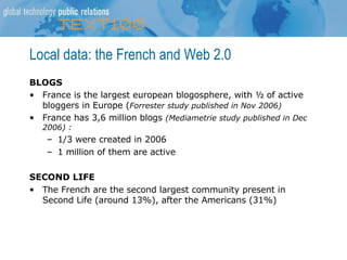 Local data: the French and Web 2.0 BLOGS France is the largest european blogosphere, with ½ of active bloggers in Europe ( Forrester study published in Nov 2006) France has 3,6 million blogs  (Mediametrie study published in Dec 2006) :  1/3 were created in 2006 1 million of them are active SECOND LIFE The French are the second largest community present in Second Life (around 13%), after the Americans (31%) 