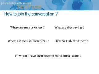 How to join the conversation ? Where are my customers ? What are they saying ? How do I talk with them ? How can I have them become brand ambassadors ? Where are the « influenceurs » ? 