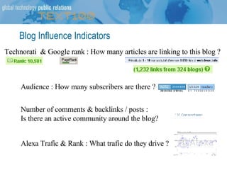 Blog Influence Indicators Technorati  & Google rank : How many articles are linking to this blog ? Audience : How many subscribers are there ? Alexa Trafic & Rank : What trafic do they drive ? Number of comments & backlinks / posts :  Is there an active community around the blog? 