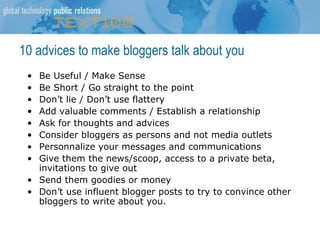 10 advices to make bloggers talk about you Be Useful / Make Sense Be Short / Go straight to the point Don’t lie / Don’t use flattery Add valuable comments / Establish a relationship Ask for thoughts and advices Consider bloggers as persons and not media outlets Personnalize your messages and communications Give them the news/scoop, access to a private beta, invitations to give out  Send them goodies or money Don’t use influent blogger posts to try to convince other bloggers to write about you. 