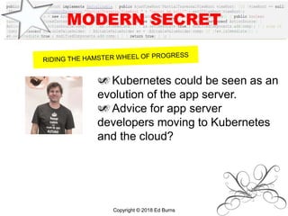 MODERN SECRET
Kubernetes could be seen as an
evolution of the app server.
Advice for app server
developers moving to Kubernetes
and the cloud?
Copyright © 2018 Ed Burns
 