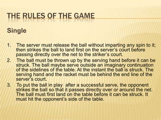 The Rules of the GameSingle1.    The server must release the ball without imparting any spin to it; then strikes the ball to land first on the server’s court before passing directly over the net to the striker’s court.2.    The ball must be thrown up by the serving hand before it can be struck. The ball maybe serve outside an imaginary continuation of the sidelines of the table. At the instant the ball is struck. The serving hand and the racket must be behind the end line of the server’s court.3.    To put the ball in play  after a successful serve, the opponent strikes the ball so that it passes directly over or around the net. The ball must first land on the table before it can be struck. It must hit the opponent’s side of the table.