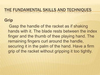 The Fundamental Skills and Techniques Grip   Gasp the handle of the racket as if shaking hands with it. The blade rests between the index finger and the thumb of thee playing hand. The remaining fingers curl around the handle, securing it in the palm of the hand. Have a firm grip of the racket without gripping it too tightly.