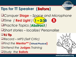 Conquer Stage – Space and Microphone
Time ( Red Light ) 1 – 2:301 – 2:30
Practice Topics (AbstractAbstract )
Short stories – localize/ Personalise
RJ TipRJ Tip
Record – MP3 (Self Critic)
Find the Mentor** (Virtual/Physical)
Attend the Judges Training
Study the Ballots
Tips for TT Speaker (BeforeBefore)
 