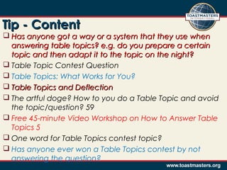 Tip - ContentTip - Content
 Has anyone got a way or a system that they use whenHas anyone got a way or a system that they use when
answering table topics? e.g. do you prepare a certainanswering table topics? e.g. do you prepare a certain
topic and then adapt it to the topic on the night?topic and then adapt it to the topic on the night?
 Table Topic Contest Question
 Table Topics: What Works for You?
 Table Topics and DeflectionTable Topics and Deflection
 The artful doge? How to you do a Table Topic and avoid
the topic/question? 59
 Free 45-minute Video Workshop on How to Answer Table
Topics 5
 One word for Table Topics contest topic?
 Has anyone ever won a Table Topics contest by not
answering the question?
 