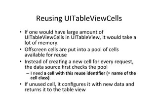 Reusing	
  UITableViewCells	
  
•  If	
  one	
  would	
  have	
  large	
  amount	
  of	
  
   UITableViewCells	
  in	
  UITableView,	
  it	
  would	
  take	
  a	
  
   lot	
  of	
  memory	
  
•  Oﬀscreen	
  cells	
  are	
  put	
  into	
  a	
  pool	
  of	
  cells	
  
   available	
  for	
  reuse	
  
•  Instead	
  of	
  creaFng	
  a	
  new	
  cell	
  for	
  every	
  request,	
  
   the	
  data	
  source	
  ﬁrst	
  checks	
  the	
  pool	
  
    –  I	
  need	
  a	
  cell	
  with	
  this	
  reuse	
  iden1ﬁer	
  (=	
  name	
  of	
  the	
  
       cell	
  class)	
  
•  If	
  unused	
  cell,	
  it	
  conﬁgures	
  it	
  with	
  new	
  data	
  and	
  
   returns	
  it	
  to	
  the	
  table	
  view	
  
 