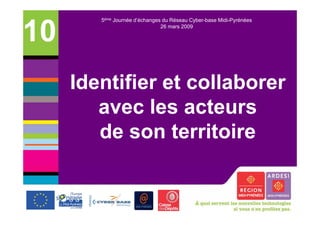 5ème Journée d’échanges du Réseau Cyber-base Midi-Pyrénées


10                             26 mars 2009




     Identifier et collaborer
        avec les acteurs
        de son territoire
 
