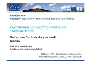 mountain.TRIP
mountain sustainability: Transforming Research Into Practice


PRACTITIONERS’ CONSULTATION WORKSHOP
9 NOVEMBER 2010
Clearinghouse for climate change research
Summary
Jacek Kozak, Dominik Kaim
Jagiellonian University, Kraków, Poland

                                     2009-2011 | FP7 | Coordination and Support Action
                                   Knowledge Transfer and uptake of EU research results
 