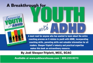 A Breakthrough for




                         with
             A must read for anyone who has wanted to learn about the entire
             coaching process as it relates to youth with ADHD, incorporating
              coaching skills, parenting skills and valuable information for all
               readers. Sleeper-Triplett’s industry and practical expertise
                makes this book an extraordinary resource.

       By Jodi Sleeper-Triplett, MCC, SCAC
   Available at www.addwarehouse.com • 800-233-9273
 