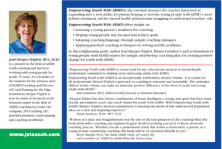 Empowering Youth With ADHD is the essential resource for coaches interested in
                                      expanding into a new niche; for parents hoping to provide young people with ADHD a more
                                      holistic treatment, and for mental health professionals struggling to understand coaches’ role.
                                      Empowering Youth With ADHD offers insight on
                                        • Assessing a young person’s readiness for coaching
                                        • Helping young people stay focused and achieve goals
                                        • Adopting coaching language, through sample coaching dialogues
                                        • Applying practical coaching techniques to solving real-life problems
                                      In this enlightening guide, author Jodi Sleeper-Triplett, Master Certified Coach to hundreds of
                                      young people with ADHD, shares her unique, step-by-step coaching plan for creating positive
Jodi Sleeper-Triplett, MCC, SCAC      change for youth with ADHD.
is a pioneer in the field of ADHD
youth coaching and has been           “Empowering Youth with ADHD is a must read for any educational, medical or mental health
working with young people for         professional committed to helping teens and young adults with ADHD.
nearly 35 years. As cofounder of      Empowering Youth with ADHD is an exceptionally well-written, diverse volume. It is a must for
the Institute for the Advance m ent   all professionals. Sleeper-Triplett’s approach to coaching is reasoned and reasonable. The strategies
of ADHD Coaching and Director         offered in this volume can make an immense, positive difference in the lives of youth and young
of Coach Training for the Edge        adults with ADHD.”
Foundation, Sleeper-Triplett is            Sam Goldstein, Ph.D., Editor-in-Chief, Journal of Attention Disorders
seen by many of her peers as the      “Sleeper-Triplett has that elusive combination of heart, intelligence, energy, and spirit that have made
foremost expert in the field of       her the pre-eminent coach and coach trainer for youth with ADHD. With Empowering Youth with
ADHD coaching for youth. Her          ADHD, Sleeper-Triplett’s tireless commitment to meeting the needs of this underserved population
company, JST Coaching, LLC,           takes on a new and inspiring trajectory!”
                                           Susan Sussman, M.Ed., MCC, SCAC
provides premiere coach training
and coaching worldwide.               “Written in a clear and straightforward way by one of the true pioneers of the coaching field, this
                                      book demystifies coaching and explains in great detail everything you need to know about the
                                      coaching process. Whether you are a professional coach that wants to learn more, a parent, or a
                                      young person considering coaching, this book will be of enormous benefit to you.”
www.jstcoach.com                           Kevin Murphy Ph.D., The Adult ADHD Clinic of Central MA
                                           and co-author of “ADHD in Adults: What the Science Says”
 