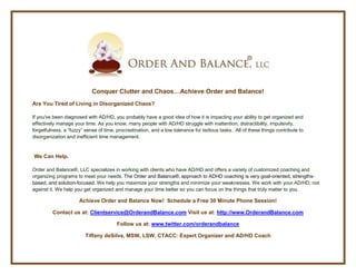 Conquer Clutter and Chaos…Achieve Order and Balance!
Are You Tired of Living in Disorganized Chaos?

If you've been diagnosed with AD/HD, you probably have a good idea of how it is impacting your ability to get organized and
effectively manage your time. As you know, many people with AD/HD struggle with inattention, distractibility, impulsivity,
forgetfulness, a “fuzzy” sense of time, procrastination, and a low tolerance for tedious tasks. All of these things contribute to
disorganization and inefficient time management.


We Can Help.

Order and Balance®, LLC specializes in working with clients who have AD/HD and offers a variety of customized coaching and
organizing programs to meet your needs. The Order and Balance®, approach to ADHD coaching is very goal-oriented, strengths-
based, and solution-focused. We help you maximize your strengths and minimize your weaknesses. We work with your AD/HD, not
against it. We help you get organized and manage your time better so you can focus on the things that truly matter to you.

                      Achieve Order and Balance Now! Schedule a Free 30 Minute Phone Session!

         Contact us at: Clientservice@OrderandBalance.com Visit us at: http://www.OrderandBalance.com

                                        Follow us at: www.twitter.com/orderandbalance

                         Tiffany deSilva, MSW, LSW, CTACC: Expert Organizer and AD/HD Coach
 
