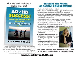 This AD/HD workbook is                                                       GIVE KIDS THE POWER
            one in a million!                                                     OF POSITIVE REINFORCEMENT!
                                                                                Featured in this invaluable workbook are:
                                                                               • More than 50 reproducible diary pages that help children
                                                                                 experience and acquire a positive attitudes self-image!
                                                                               • Exercises that encourage children to communicate their
                                                                                 inner thoughts, develop self-awareness, accountability, and
                                                                                 demonstrate their courage
                                                                               • Individualized step-by-step prompts that focus on time-
                                                                                 management and many other AD/HD challenges.
                                                                               • Result-oriented activities for parents and caregivers that
                                                                                 encourage constructive, positive actions
                                                                               • A customized Home/School Accountability Form for par-
                                                                                 ents and teachers designed to im-
                                                                                 prove daily correspondence and
                                                                                 collaboration for Parent/Teacher
                                                                                 conferences.
                                                                               • Tools for helping teachers, stu-
                                                                                 dent-teachers and classroom aides
                                                                                 to identify and cope with AD/HD is-
                                                                                 sues.
                                                                               • Practical applications for school
                                                                                 psychologists and clinical practition-
                                                                                 ers to be used on a one-on-one
    “Kerin’s understanding, borne of her many years of working                   basis or in a group setting
in the field of AD/HD, has given her the ability to write a work-
book that is an essential and comprehensive resource.”                         Get the full details at www.ReachBeyondADD.com
                                                        Roy J. Boorady, M.D.
  Assistant Professor of Psychiatry, New York University School of Medicine    or call 888-761-6268 to order by credit card today!
             Director, Psychopharmacology Service, NYU Child Study Center

                                          www.ReachBeyondADD.com
 