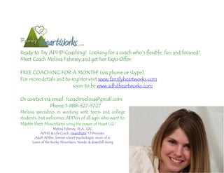 Ready to Try ADHD Coaching? Looking for a coach who’s flexible, fun and focused?
Meet Coach Melissa Fahrney and get her Expo Offer:

FREE COACHING FOR A MONTH! (via phone or skype)
For more details and to register visit www.familyheartworks.com
                         soon to be www.adhdheartworks.com

Or contact via email: 1coachmelissa@gmail.com
              Phone:1-888-327-5727
Melissa specializes in working with teens and college
students, but welcomes ADDers of all ages who want to
Master their Mountains using the power of Heart I.Q.!
                    Melissa Fahrney, M.A., CPC
           ADHD & Life Coach, HeartMath® 1:1 Provider,
       Adult ADDer, former school psychologist, mom of 4,
      Lover of the Rocky Mountains, Nordic & downhill skiing
 