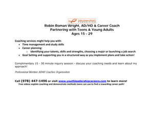 Robin Roman Wright, AD/HD & Career Coach
                             Partnering with Teens & Young Adults
                                         Ages 15 - 29
 
Coaching services might help you with: 
   Time management and study skills
   Career planning: 
        o  Identifying your talents, skills and strengths, choosing a major or launching a job search
   Goal Setting and supporting you in a structured way as you implement plans and take action!


Complimentary 15 - 30 minute inquiry session - discuss your coaching needs and learn about my
approach!

Professional Member ADHD Coaches Organization
     
 
Call (978) 447-1496 or visit www.youthleadershipcareers.com to learn more!
  Free videos explain coaching and demonstrate methods teens can use to find a rewarding career path! 
 
 