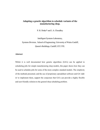 Adapting a genetic algorithm to schedule variants of the
                            manufacturing shop.

                           P. R. Drake* and I. A. Choudhry



                            Intelligent Systems Laboratory,

        Systems Division, School of Engineering, University of Wales Cardiff,

                         Queen's Buildings, Cardiff, CF2 3TE.



Abstract



Whilst it is well documented how genetic algorithms (GA's) can be applied to

scheduling jobs for simple manufacturing shop models, this paper shows how they can

be used to schedule jobs for some of the more complex standard models. The simplicity

of the methods presented, and the use of proprietary spreadsheet software and GA 'add-

in' to implement them, support the conjecture that GA's can provide a highly flexible

and user-friendly solution to the general shop scheduling problem.
 