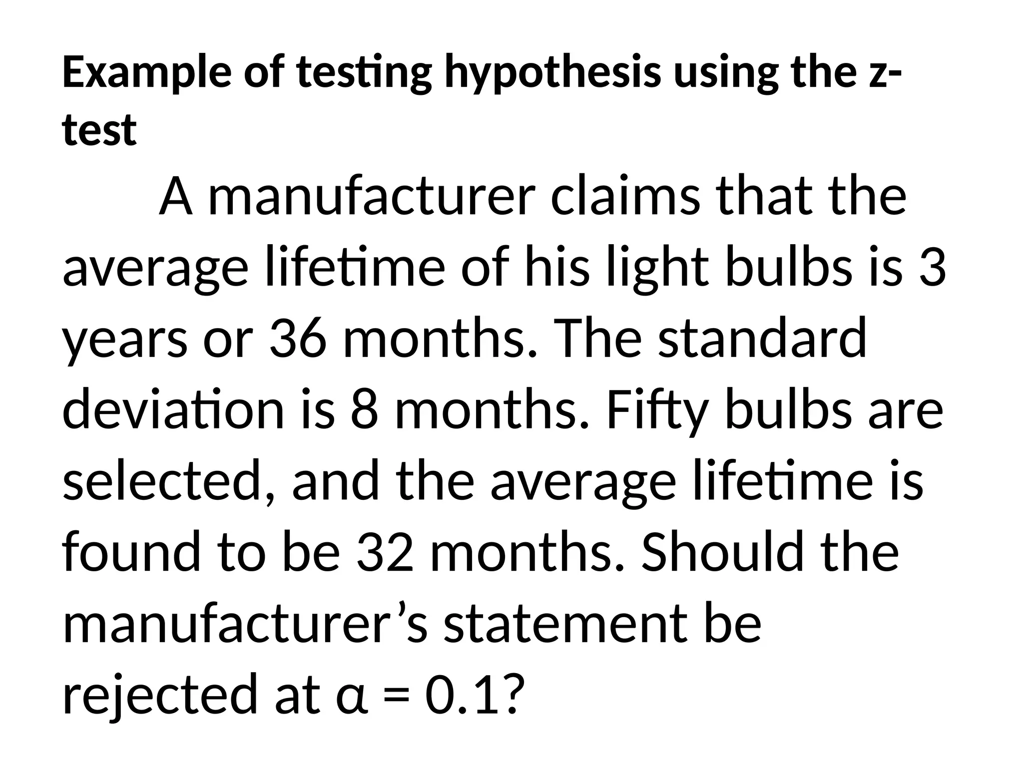 Example of testing hypothesis using the z-
test
A manufacturer claims that the
average lifetime of his light bulbs is 3
years or 36 months. The standard
deviation is 8 months. Fifty bulbs are
selected, and the average lifetime is
found to be 32 months. Should the
manufacturer’s statement be
rejected at α = 0.1?
 