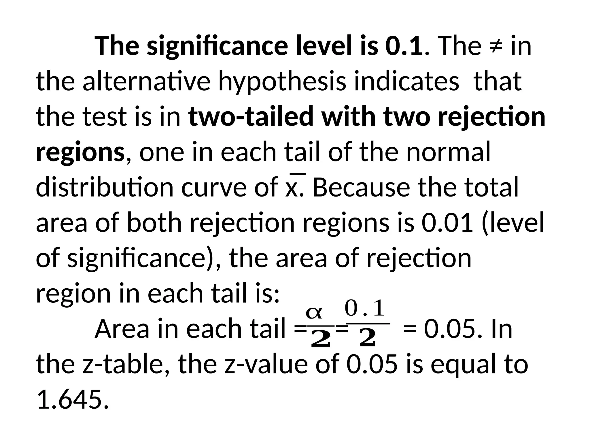 The significance level is 0.1. The ≠ in
the alternative hypothesis indicates that
the test is in two-tailed with two rejection
regions, one in each tail of the normal
distribution curve of x̅. Because the total
area of both rejection regions is 0.01 (level
of significance), the area of rejection
region in each tail is:
Area in each tail = = = 0.05. In
the z-table, the z-value of 0.05 is equal to
1.645.
α
𝟐
0.1
𝟐
 