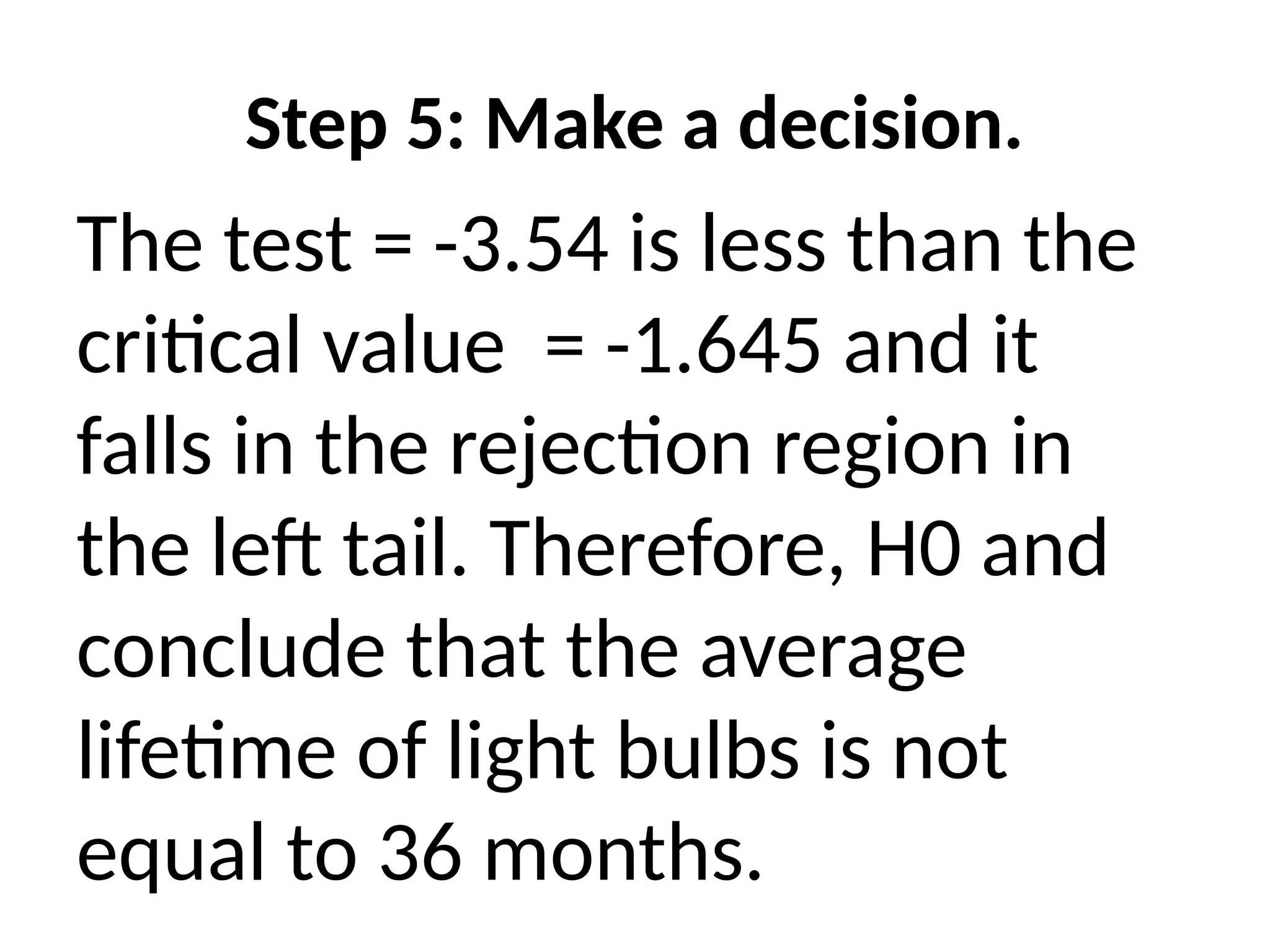 Step 5: Make a decision.
The test = -3.54 is less than the
critical value = -1.645 and it
falls in the rejection region in
the left tail. Therefore, H0 and
conclude that the average
lifetime of light bulbs is not
equal to 36 months.
 