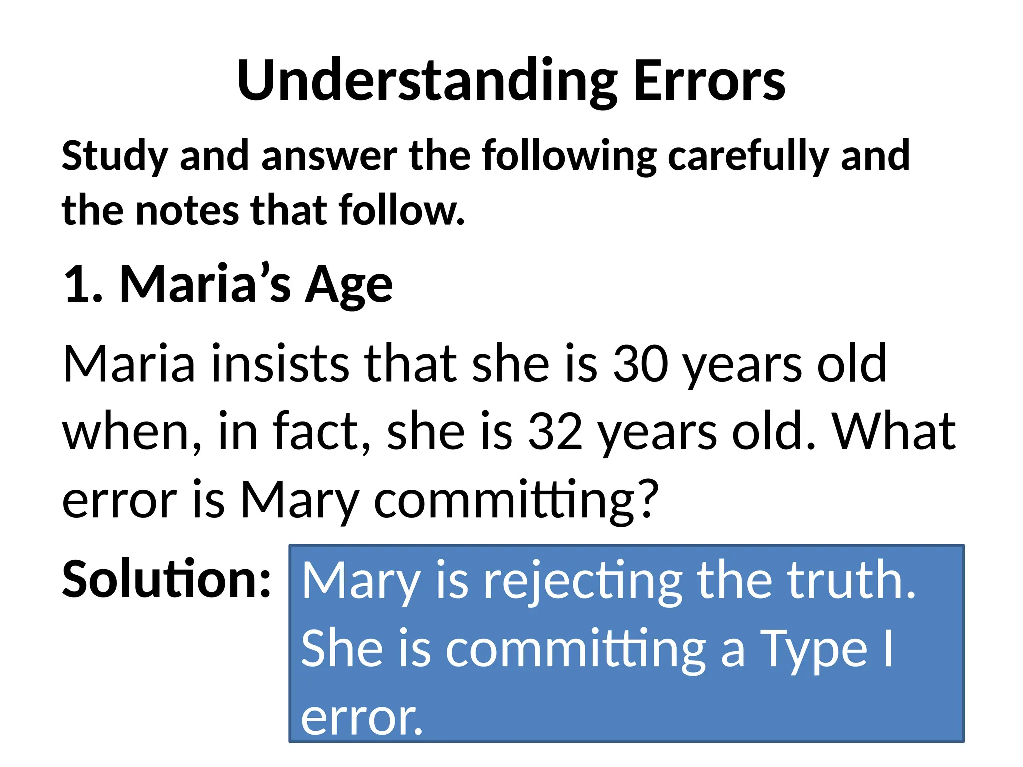 Understanding Errors
Study and answer the following carefully and
the notes that follow.
1. Maria’s Age
Maria insists that she is 30 years old
when, in fact, she is 32 years old. What
error is Mary committing?
Solution: Mary is rejecting the truth.
She is committing a Type I
error.
 