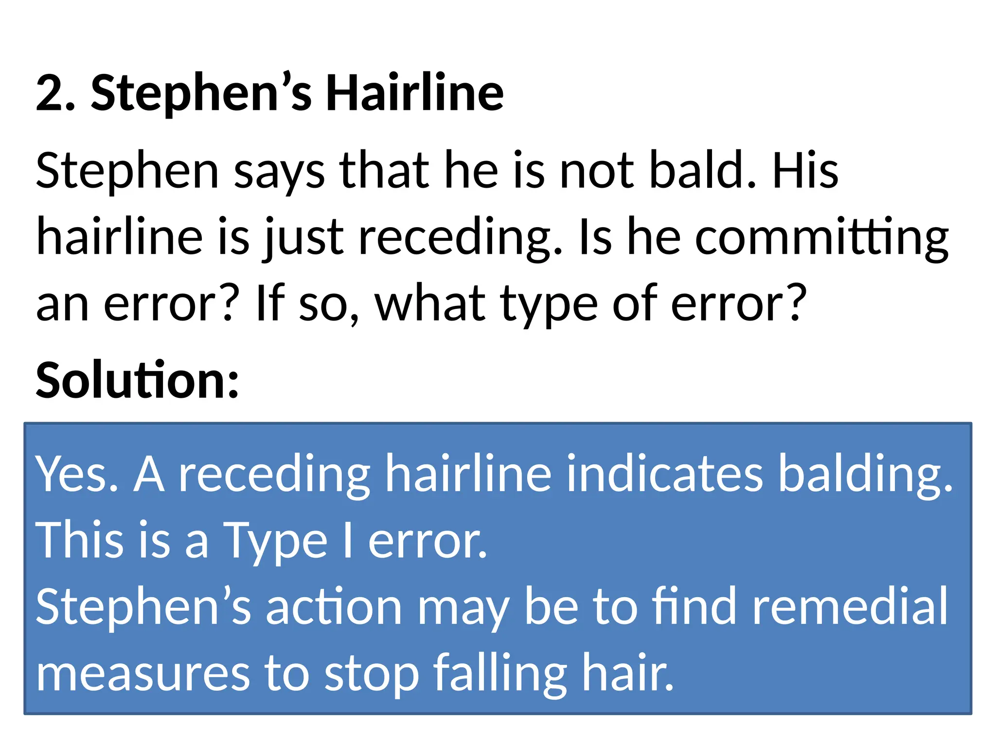 2. Stephen’s Hairline
Stephen says that he is not bald. His
hairline is just receding. Is he committing
an error? If so, what type of error?
Solution:
Yes. A receding hairline indicates balding.
This is a Type I error.
Stephen’s action may be to find remedial
measures to stop falling hair.
 