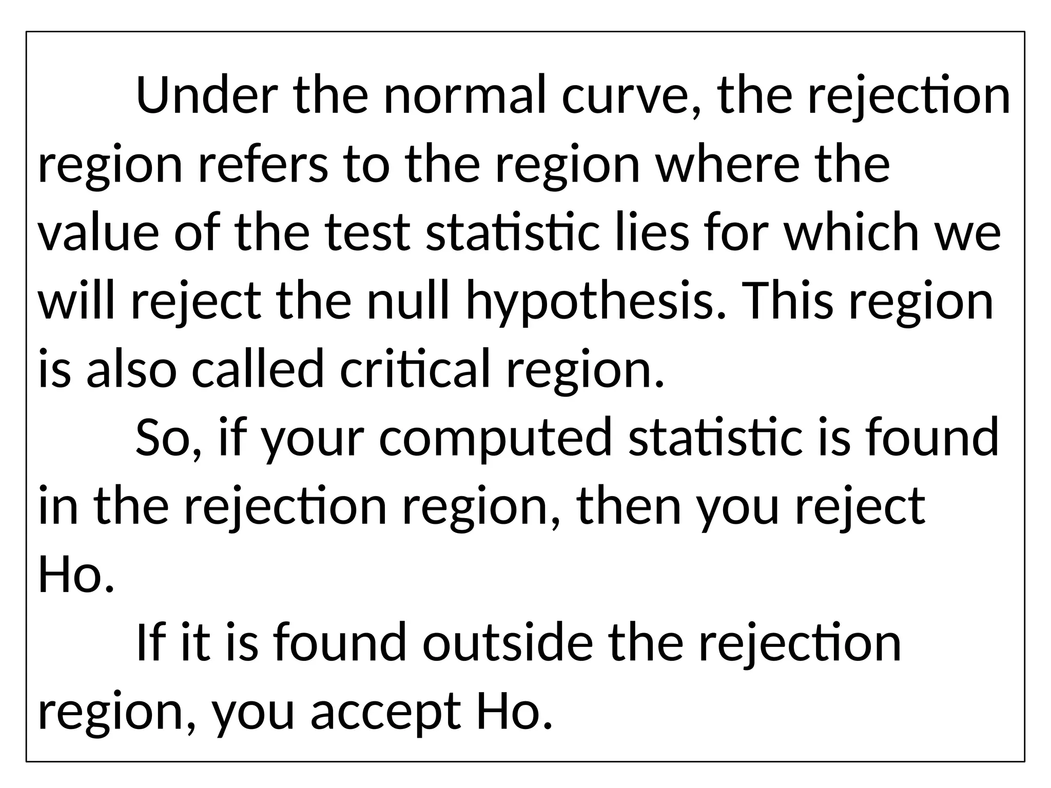 Under the normal curve, the rejection
region refers to the region where the
value of the test statistic lies for which we
will reject the null hypothesis. This region
is also called critical region.
So, if your computed statistic is found
in the rejection region, then you reject
Ho.
If it is found outside the rejection
region, you accept Ho.
 