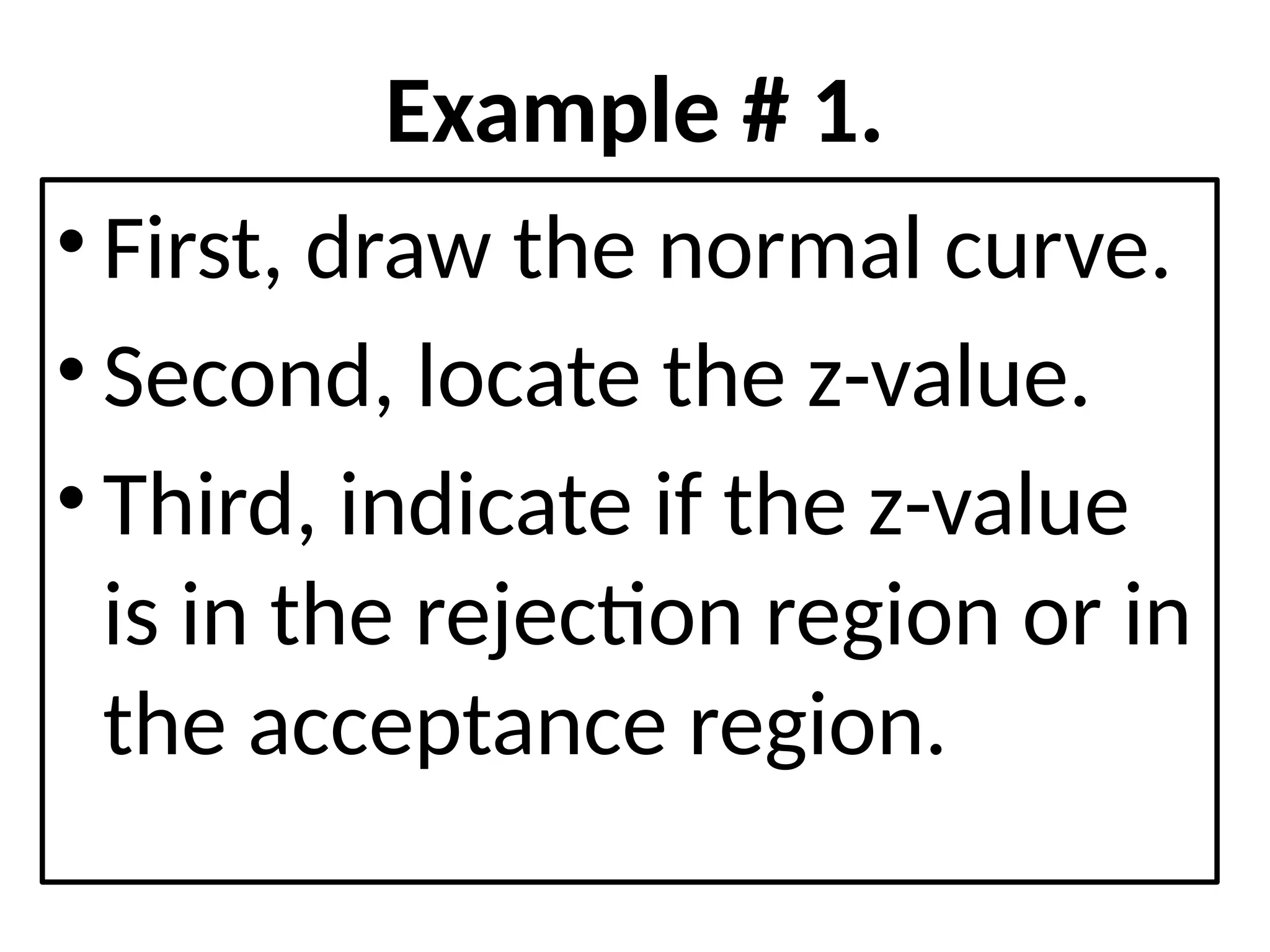 Example # 1.
• First, draw the normal curve.
• Second, locate the z-value.
• Third, indicate if the z-value
is in the rejection region or in
the acceptance region.
 