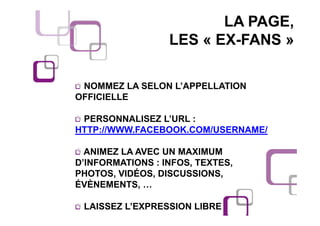 LA PAGE,
                  LES « EX-FANS »

 NOMMEZ LA SELON L’APPELLATION
OFFICIELLE

 PERSONNALISEZ L’URL :
HTTP://WWW.FACEBOOK.COM/USERNAME/

  ANIMEZ LA AVEC UN MAXIMUM
D’INFORMATIONS : INFOS, TEXTES,
PHOTOS, VIDÉOS, DISCUSSIONS,
ÉVÈNEMENTS, …

 LAISSEZ L’EXPRESSION LIBRE
 