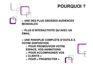 POURQUOI ?


 UNE DES PLUS GROSSES AUDIENCES
MONDIALES

 PLUS D’INTERACTIVITÉ QU’AVEC UN
EMAIL

 UNE PANOPLIE COMPLÈTE D’OUTILS À
VOTRE DISPOSITION
    POUR PROMOUVOIR VOTRE
  ESPACE, VOS ANIMATIONS
    POUR ACCOMPAGNER VOS
  « CLIENTS »
    POUR « PROSPECTER »
 