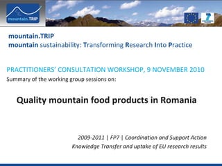 mountain.TRIP 
mountain sustainability: Transforming Research Into Practice


PRACTITIONERS’ CONSULTATION WORKSHOP, 9 NOVEMBER 2010
Summary of the working group sessions on:


   Quality mountain food products in Romania


                          2009‐2011 | FP7 | Coordination and Support Action
                        Knowledge Transfer and uptake of EU research results
 