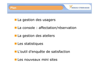 Plan



       La
       L gestion des usagers
            ti   d

       La
       L console : affectation/réservation
              l     ff t ti / é       ti

       La
       L gestion des ateliers
             i   d      li

       Les statistiques

       L’outil d’enquête de satisfaction
                     ê

       Les nouveaux mini sites
 