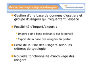 Gestion des usagers et groupe d'usagers


    Gestion d'une base de données d'usagers et
    groupe d'usagers qui fréquentent l'espace
                           é

    Possibilité d'import/export :

    4Import d'une base existante sur le portail

    4Export de la base des usagers du portail
     Export

    Filtre de la liste des usagers selon les
    critères de typologie

    Nouvelle fonctionnalité d'archivage des
    usagers
 