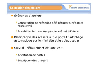 La gestion des ateliers

   Scénarios d'ateliers :

   4Consultation de scénarios déjà rédigés sur l'onglet
    ressources

   4Possibilité de créer son propre scénario d'atelier

   Planification des ateliers sur le portail : affichage
   automatique sur le mini site et le volet usager

   Suivi du déroulement de l'atelier :

   4Affectation de postes

   4Inscription des usagers
 