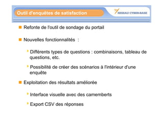 Outil d'enquêtes de satisfaction


   Refonte de l'outil de sondage du portail

   Nouvelles fonctionnalités :

   4Différents types de questions : combinaisons, tableau de
    questions, etc.
    questions etc

   4Possibilité de créer des scénarios à l'intérieur d'une
    enquête

   Exploitation des résultats améliorée

   4Interface visuelle avec des camemberts

   4Export CSV des réponses
 