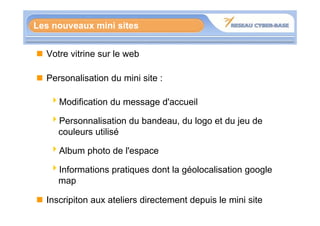 Les nouveaux mini sites


  Votre vitrine sur le web

  Personalisation du mini site :

   4Modification du message d'accueil

   4Personnalisation du bandeau, du logo et du jeu de
    couleurs utilisé

   4Album photo de l'espace

   4Informations pratiques dont la géolocalisation google
    map

  Inscripiton aux ateliers directement depuis le mini site
 