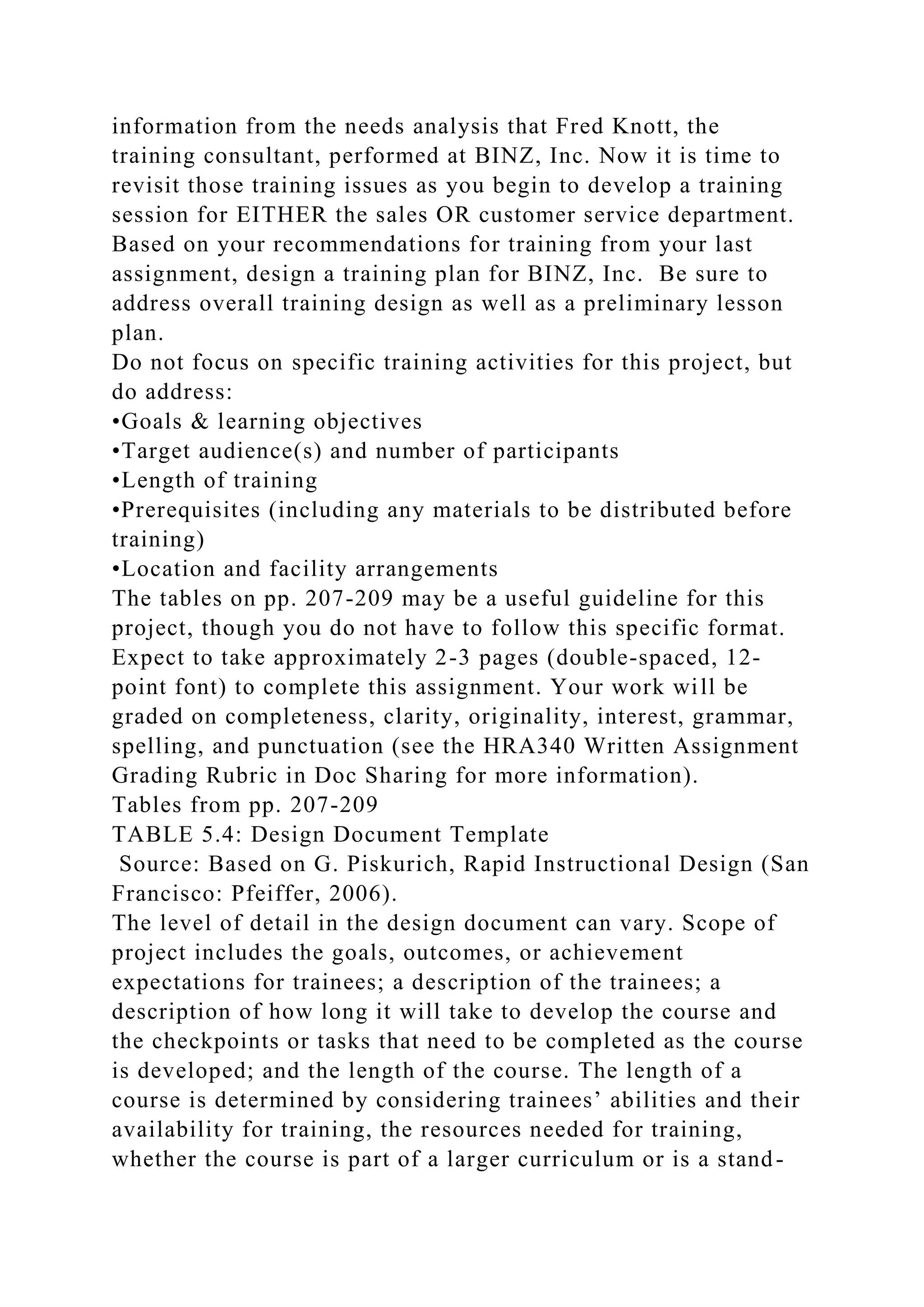 information from the needs analysis that Fred Knott, the
training consultant, performed at BINZ, Inc. Now it is time to
revisit those training issues as you begin to develop a training
session for EITHER the sales OR customer service department.
Based on your recommendations for training from your last
assignment, design a training plan for BINZ, Inc. Be sure to
address overall training design as well as a preliminary lesson
plan.
Do not focus on specific training activities for this project, but
do address:
•Goals & learning objectives
•Target audience(s) and number of participants
•Length of training
•Prerequisites (including any materials to be distributed before
training)
•Location and facility arrangements
The tables on pp. 207-209 may be a useful guideline for this
project, though you do not have to follow this specific format.
Expect to take approximately 2-3 pages (double-spaced, 12-
point font) to complete this assignment. Your work will be
graded on completeness, clarity, originality, interest, grammar,
spelling, and punctuation (see the HRA340 Written Assignment
Grading Rubric in Doc Sharing for more information).
Tables from pp. 207-209
TABLE 5.4: Design Document Template
Source: Based on G. Piskurich, Rapid Instructional Design (San
Francisco: Pfeiffer, 2006).
The level of detail in the design document can vary. Scope of
project includes the goals, outcomes, or achievement
expectations for trainees; a description of the trainees; a
description of how long it will take to develop the course and
the checkpoints or tasks that need to be completed as the course
is developed; and the length of the course. The length of a
course is determined by considering trainees’ abilities and their
availability for training, the resources needed for training,
whether the course is part of a larger curriculum or is a stand-
 