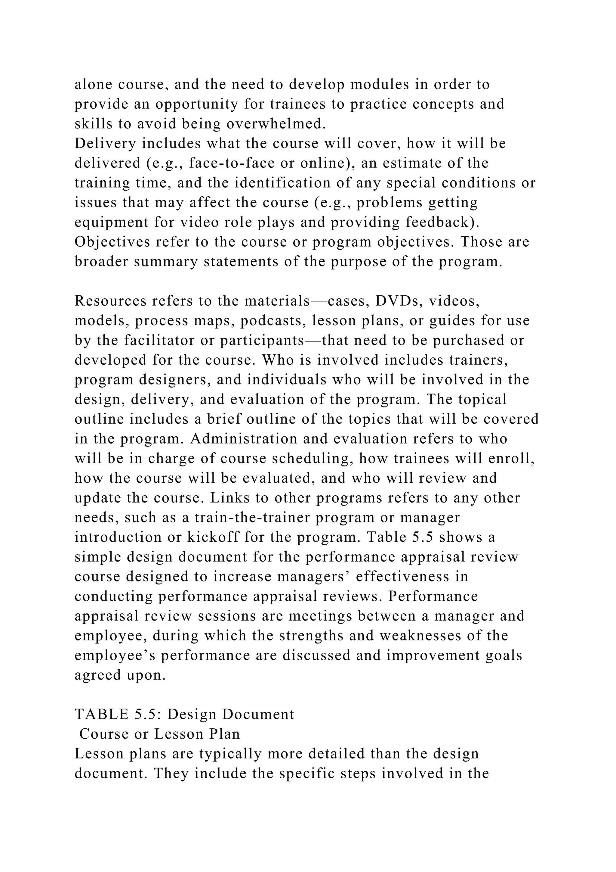 alone course, and the need to develop modules in order to
provide an opportunity for trainees to practice concepts and
skills to avoid being overwhelmed.
Delivery includes what the course will cover, how it will be
delivered (e.g., face-to-face or online), an estimate of the
training time, and the identification of any special conditions or
issues that may affect the course (e.g., problems getting
equipment for video role plays and providing feedback).
Objectives refer to the course or program objectives. Those are
broader summary statements of the purpose of the program.
Resources refers to the materials—cases, DVDs, videos,
models, process maps, podcasts, lesson plans, or guides for use
by the facilitator or participants—that need to be purchased or
developed for the course. Who is involved includes trainers,
program designers, and individuals who will be involved in the
design, delivery, and evaluation of the program. The topical
outline includes a brief outline of the topics that will be covered
in the program. Administration and evaluation refers to who
will be in charge of course scheduling, how trainees will enroll,
how the course will be evaluated, and who will review and
update the course. Links to other programs refers to any other
needs, such as a train-the-trainer program or manager
introduction or kickoff for the program. Table 5.5 shows a
simple design document for the performance appraisal review
course designed to increase managers’ effectiveness in
conducting performance appraisal reviews. Performance
appraisal review sessions are meetings between a manager and
employee, during which the strengths and weaknesses of the
employee’s performance are discussed and improvement goals
agreed upon.
TABLE 5.5: Design Document
Course or Lesson Plan
Lesson plans are typically more detailed than the design
document. They include the specific steps involved in the
 