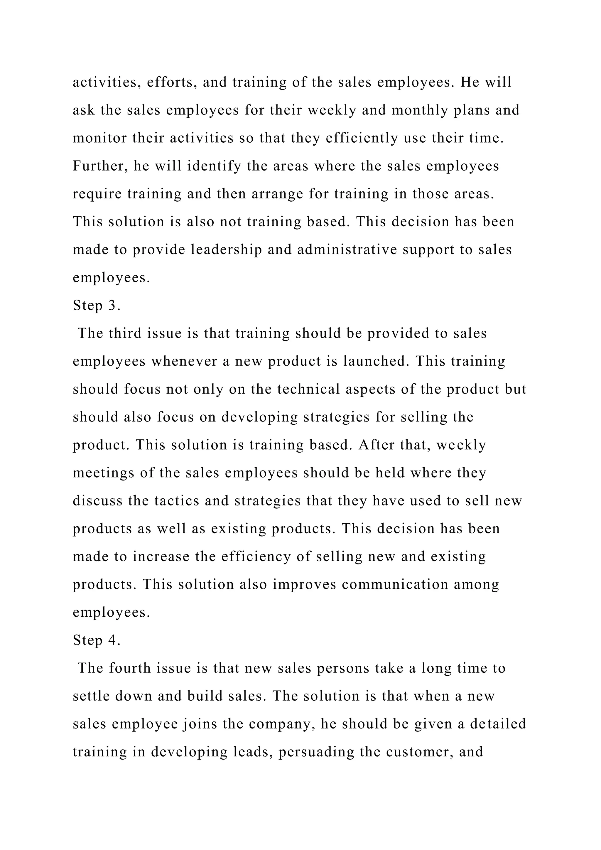 activities, efforts, and training of the sales employees. He will
ask the sales employees for their weekly and monthly plans and
monitor their activities so that they efficiently use their time.
Further, he will identify the areas where the sales employees
require training and then arrange for training in those areas.
This solution is also not training based. This decision has been
made to provide leadership and administrative support to sales
employees.
Step 3.
The third issue is that training should be provided to sales
employees whenever a new product is launched. This training
should focus not only on the technical aspects of the product but
should also focus on developing strategies for selling the
product. This solution is training based. After that, weekly
meetings of the sales employees should be held where they
discuss the tactics and strategies that they have used to sell new
products as well as existing products. This decision has been
made to increase the efficiency of selling new and existing
products. This solution also improves communication among
employees.
Step 4.
The fourth issue is that new sales persons take a long time to
settle down and build sales. The solution is that when a new
sales employee joins the company, he should be given a detailed
training in developing leads, persuading the customer, and
 