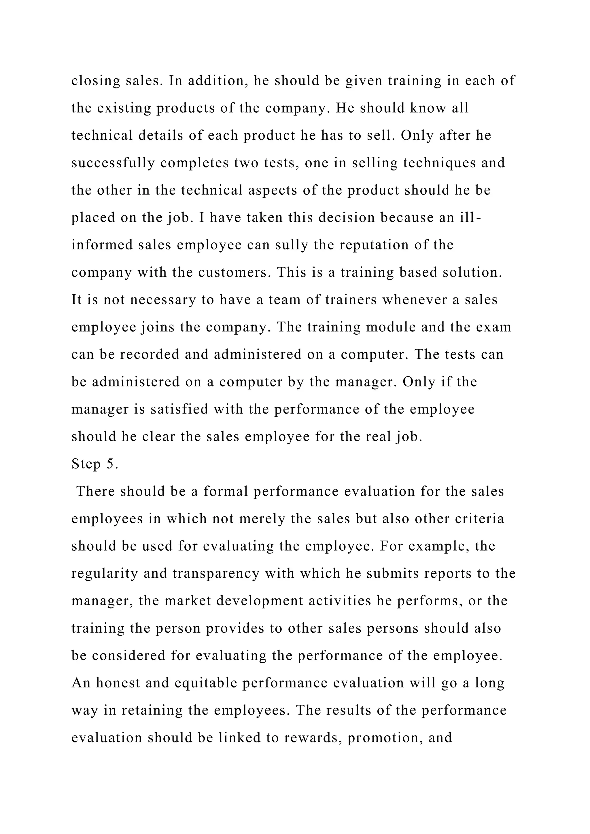 closing sales. In addition, he should be given training in each of
the existing products of the company. He should know all
technical details of each product he has to sell. Only after he
successfully completes two tests, one in selling techniques and
the other in the technical aspects of the product should he be
placed on the job. I have taken this decision because an ill-
informed sales employee can sully the reputation of the
company with the customers. This is a training based solution.
It is not necessary to have a team of trainers whenever a sales
employee joins the company. The training module and the exam
can be recorded and administered on a computer. The tests can
be administered on a computer by the manager. Only if the
manager is satisfied with the performance of the employee
should he clear the sales employee for the real job.
Step 5.
There should be a formal performance evaluation for the sales
employees in which not merely the sales but also other criteria
should be used for evaluating the employee. For example, the
regularity and transparency with which he submits reports to the
manager, the market development activities he performs, or the
training the person provides to other sales persons should also
be considered for evaluating the performance of the employee.
An honest and equitable performance evaluation will go a long
way in retaining the employees. The results of the performance
evaluation should be linked to rewards, promotion, and
 