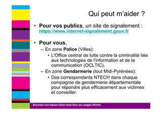 Qui peut m’aider ?
• Pour vos publics, un site de signalement :
     https://www.internet-signalement.gouv.fr
     https://www internet signalement gouv fr

• Pour vous,
      – En zone Police (Villes):
         • L'Office central de lutte contre la criminalité liée
           aux technologies de l'information et de la
           communication (OCLTIC).
      – E zone G d
        En        Gendarmerie (t t Midi-Pyrénées):
                              i (tout Midi P é é )
         • Des correspondants NTECH dans chaque
           compagnie de gendarmerie départementale
           pour répondre plus efficacement aux victimes
           et conseiller.

Sécuriser son espace Cyber-base face aux usages illicites
 