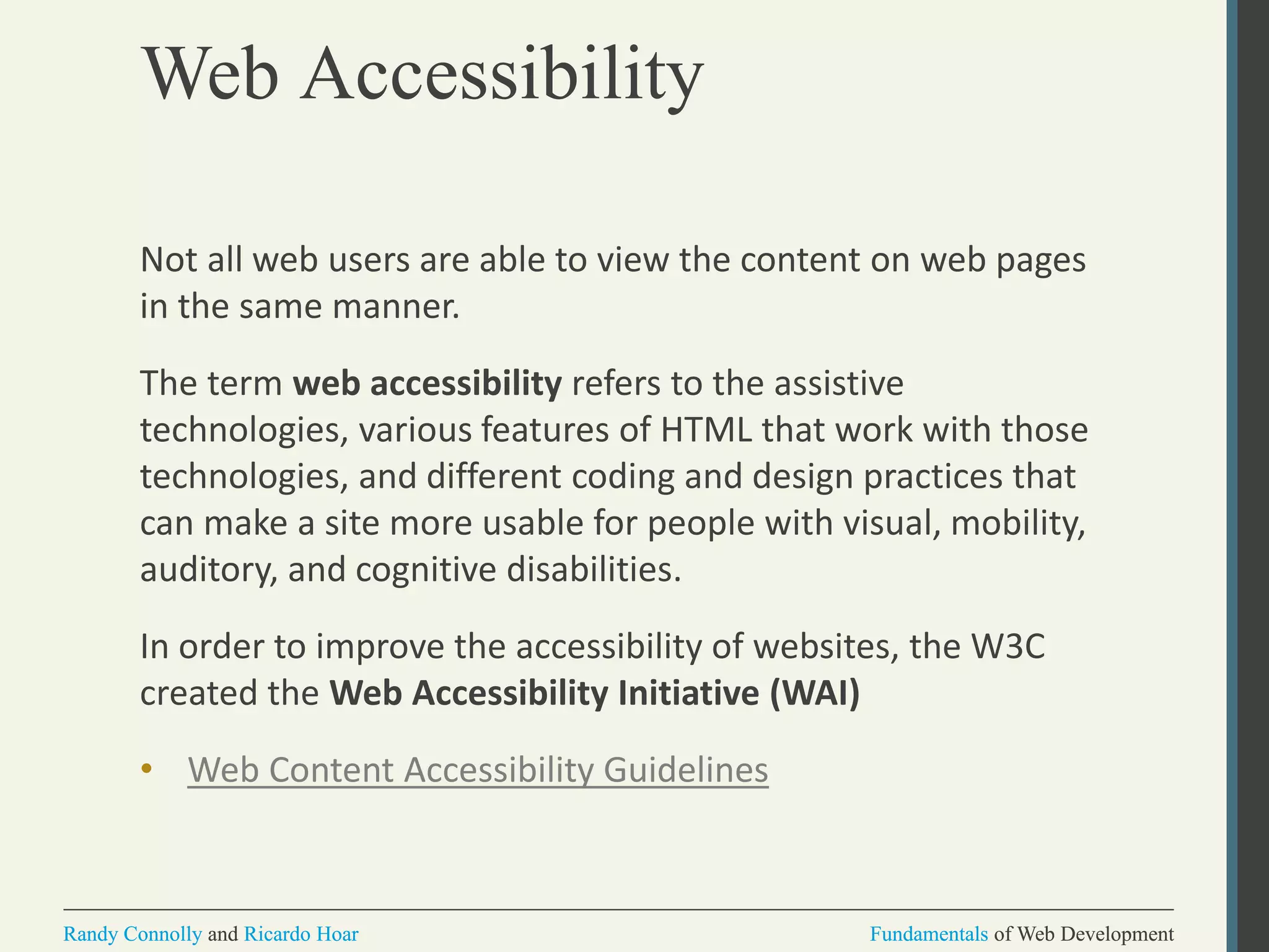 Fundamentals of Web DevelopmentRandy Connolly and Ricardo Hoar Fundamentals of Web DevelopmentRandy Connolly and Ricardo Hoar
Web Accessibility
Not all web users are able to view the content on web pages
in the same manner.
The term web accessibility refers to the assistive
technologies, various features of HTML that work with those
technologies, and different coding and design practices that
can make a site more usable for people with visual, mobility,
auditory, and cognitive disabilities.
In order to improve the accessibility of websites, the W3C
created the Web Accessibility Initiative (WAI)
• Web Content Accessibility Guidelines
 