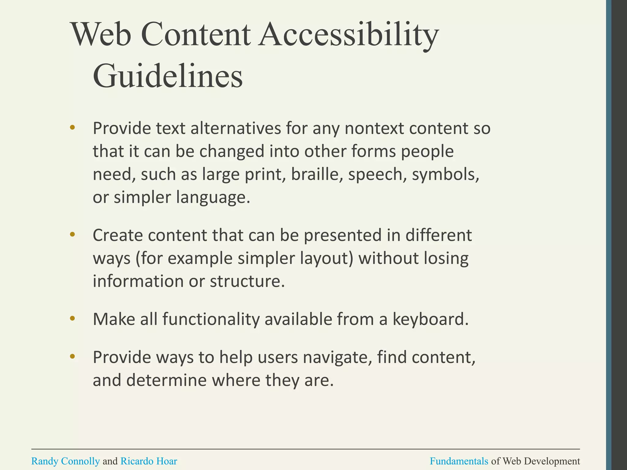 Fundamentals of Web DevelopmentRandy Connolly and Ricardo Hoar Fundamentals of Web DevelopmentRandy Connolly and Ricardo Hoar
Web Content Accessibility
Guidelines
• Provide text alternatives for any nontext content so
that it can be changed into other forms people
need, such as large print, braille, speech, symbols,
or simpler language.
• Create content that can be presented in different
ways (for example simpler layout) without losing
information or structure.
• Make all functionality available from a keyboard.
• Provide ways to help users navigate, find content,
and determine where they are.
 